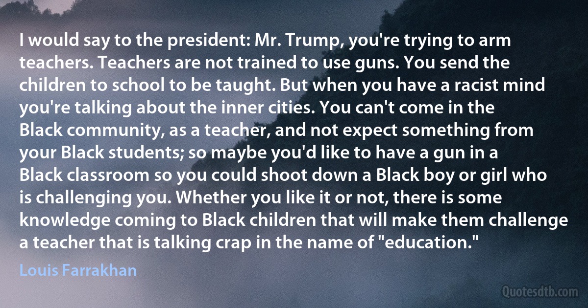 I would say to the president: Mr. Trump, you're trying to arm teachers. Teachers are not trained to use guns. You send the children to school to be taught. But when you have a racist mind you're talking about the inner cities. You can't come in the Black community, as a teacher, and not expect something from your Black students; so maybe you'd like to have a gun in a Black classroom so you could shoot down a Black boy or girl who is challenging you. Whether you like it or not, there is some knowledge coming to Black children that will make them challenge a teacher that is talking crap in the name of "education." (Louis Farrakhan)