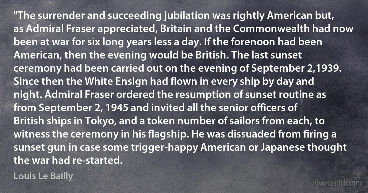 "The surrender and succeeding jubilation was rightly American but, as Admiral Fraser appreciated, Britain and the Commonwealth had now been at war for six long years less a day. If the forenoon had been American, then the evening would be British. The last sunset ceremony had been carried out on the evening of September 2,1939. Since then the White Ensign had flown in every ship by day and night. Admiral Fraser ordered the resumption of sunset routine as from September 2, 1945 and invited all the senior officers of British ships in Tokyo, and a token number of sailors from each, to witness the ceremony in his flagship. He was dissuaded from firing a sunset gun in case some trigger-happy American or Japanese thought the war had re-started. (Louis Le Bailly)