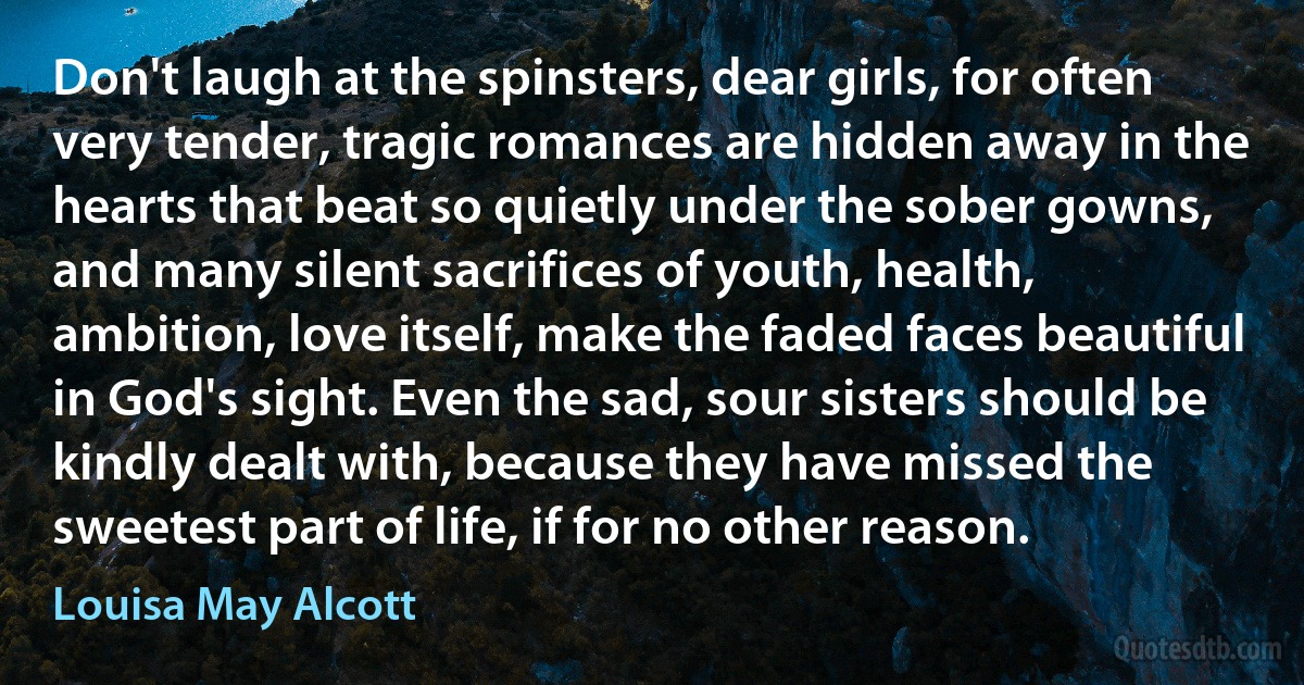 Don't laugh at the spinsters, dear girls, for often very tender, tragic romances are hidden away in the hearts that beat so quietly under the sober gowns, and many silent sacrifices of youth, health, ambition, love itself, make the faded faces beautiful in God's sight. Even the sad, sour sisters should be kindly dealt with, because they have missed the sweetest part of life, if for no other reason. (Louisa May Alcott)