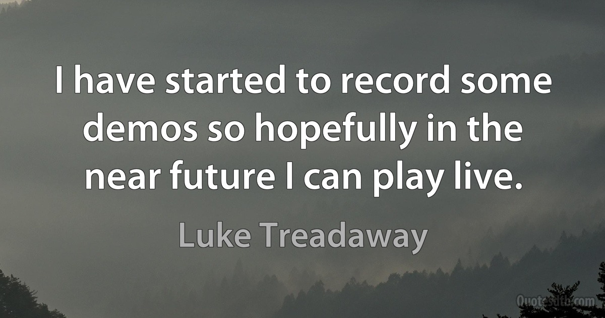 I have started to record some demos so hopefully in the near future I can play live. (Luke Treadaway)