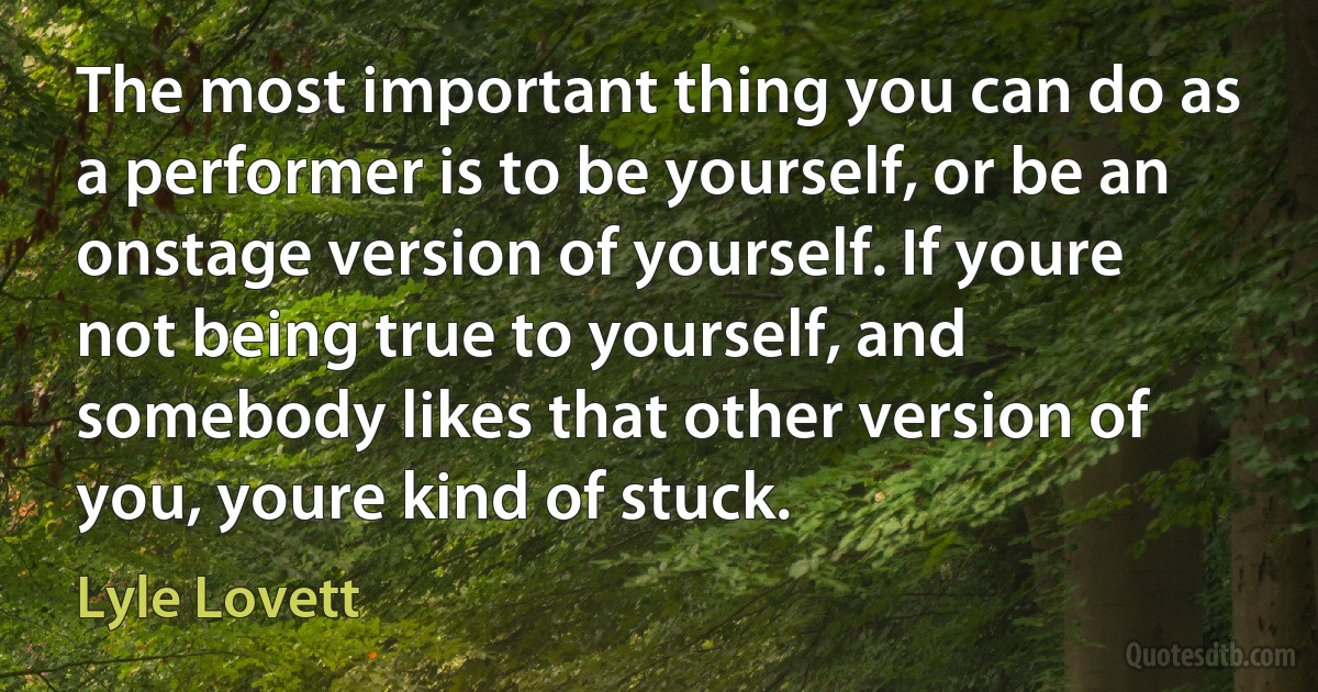 The most important thing you can do as a performer is to be yourself, or be an onstage version of yourself. If youre not being true to yourself, and somebody likes that other version of you, youre kind of stuck. (Lyle Lovett)