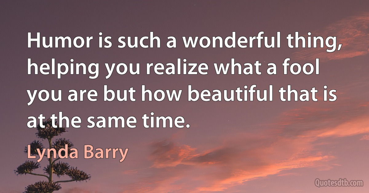 Humor is such a wonderful thing, helping you realize what a fool you are but how beautiful that is at the same time. (Lynda Barry)