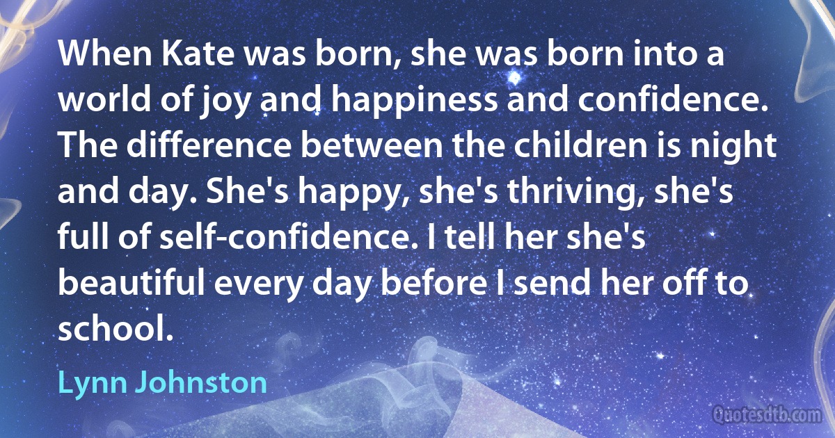 When Kate was born, she was born into a world of joy and happiness and confidence. The difference between the children is night and day. She's happy, she's thriving, she's full of self-confidence. I tell her she's beautiful every day before I send her off to school. (Lynn Johnston)