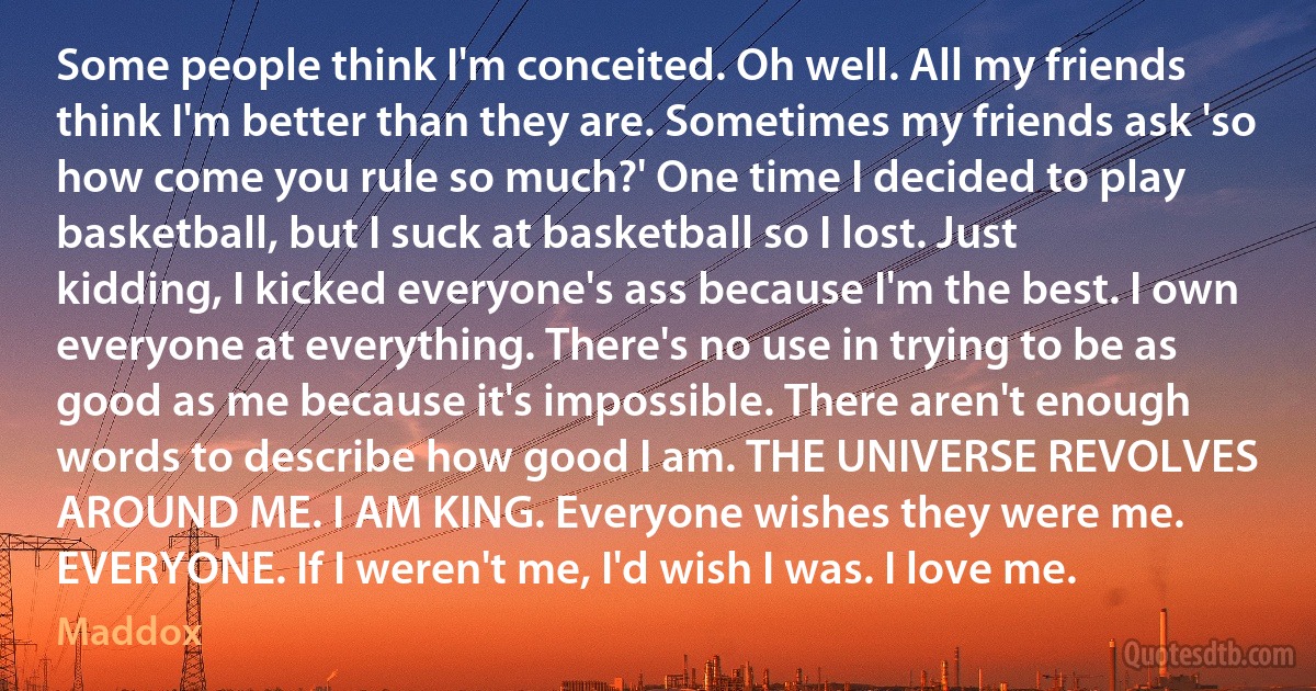 Some people think I'm conceited. Oh well. All my friends think I'm better than they are. Sometimes my friends ask 'so how come you rule so much?' One time I decided to play basketball, but I suck at basketball so I lost. Just kidding, I kicked everyone's ass because I'm the best. I own everyone at everything. There's no use in trying to be as good as me because it's impossible. There aren't enough words to describe how good I am. THE UNIVERSE REVOLVES AROUND ME. I AM KING. Everyone wishes they were me. EVERYONE. If I weren't me, I'd wish I was. I love me. (Maddox)