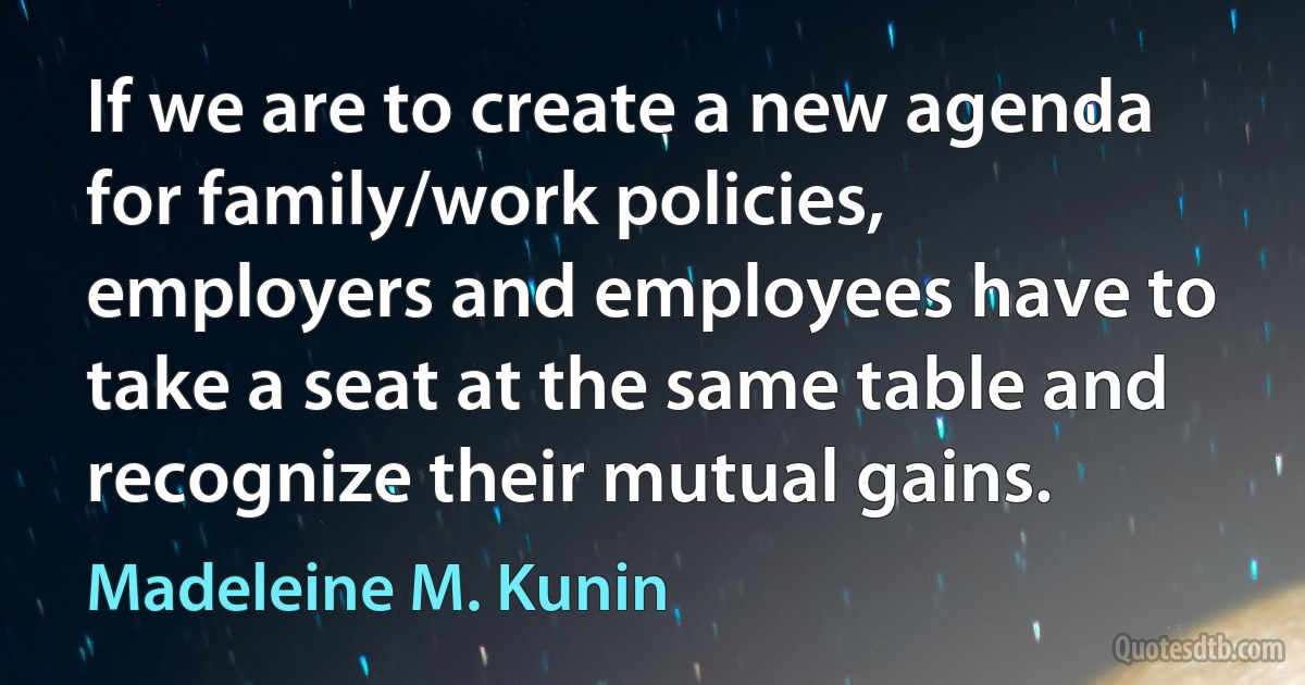 If we are to create a new agenda for family/work policies, employers and employees have to take a seat at the same table and recognize their mutual gains. (Madeleine M. Kunin)