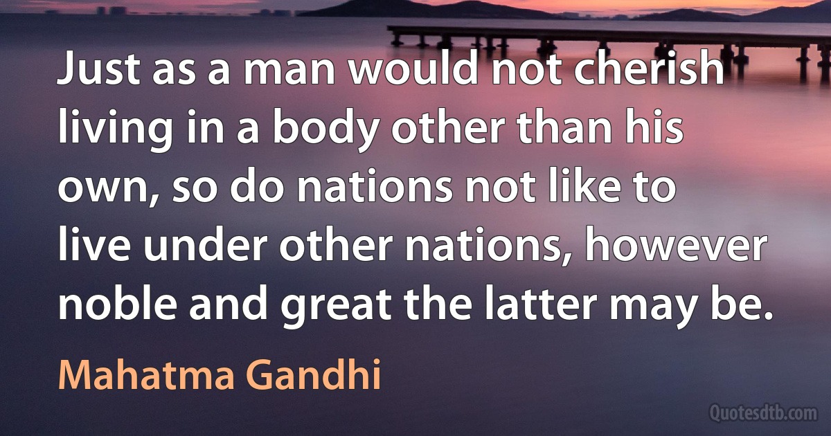 Just as a man would not cherish living in a body other than his own, so do nations not like to live under other nations, however noble and great the latter may be. (Mahatma Gandhi)