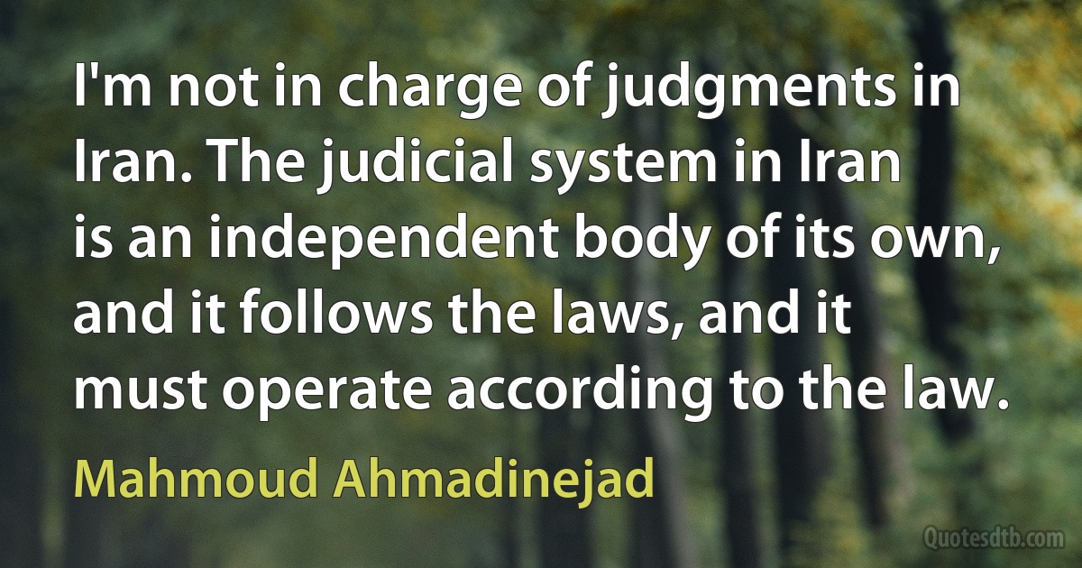 I'm not in charge of judgments in Iran. The judicial system in Iran is an independent body of its own, and it follows the laws, and it must operate according to the law. (Mahmoud Ahmadinejad)