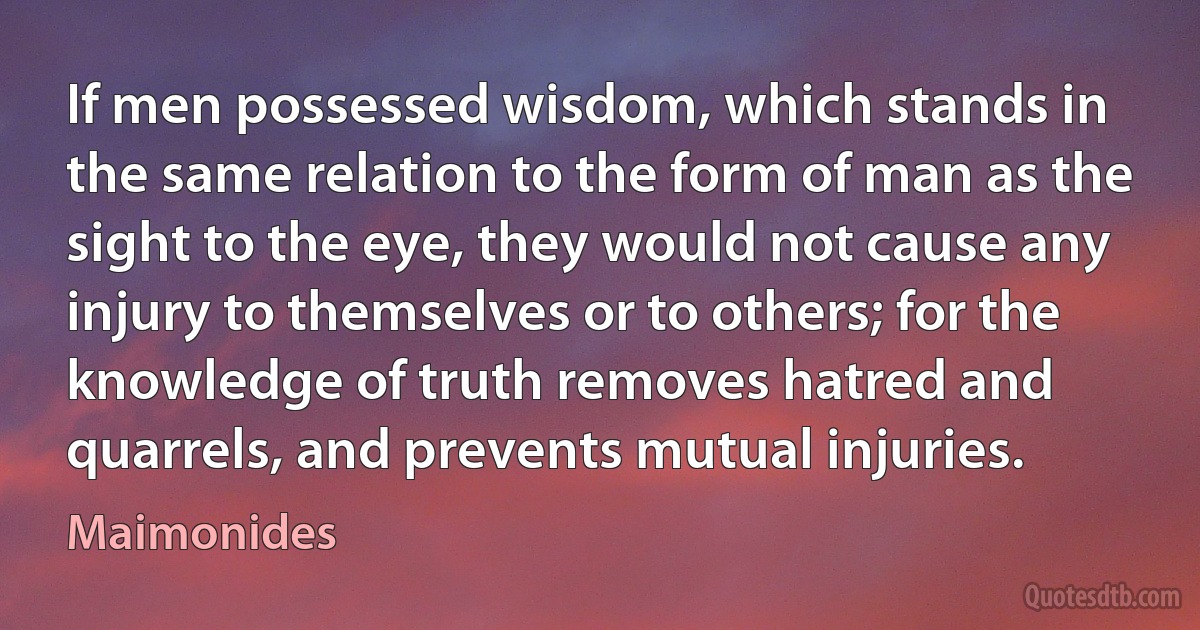 If men possessed wisdom, which stands in the same relation to the form of man as the sight to the eye, they would not cause any injury to themselves or to others; for the knowledge of truth removes hatred and quarrels, and prevents mutual injuries. (Maimonides)