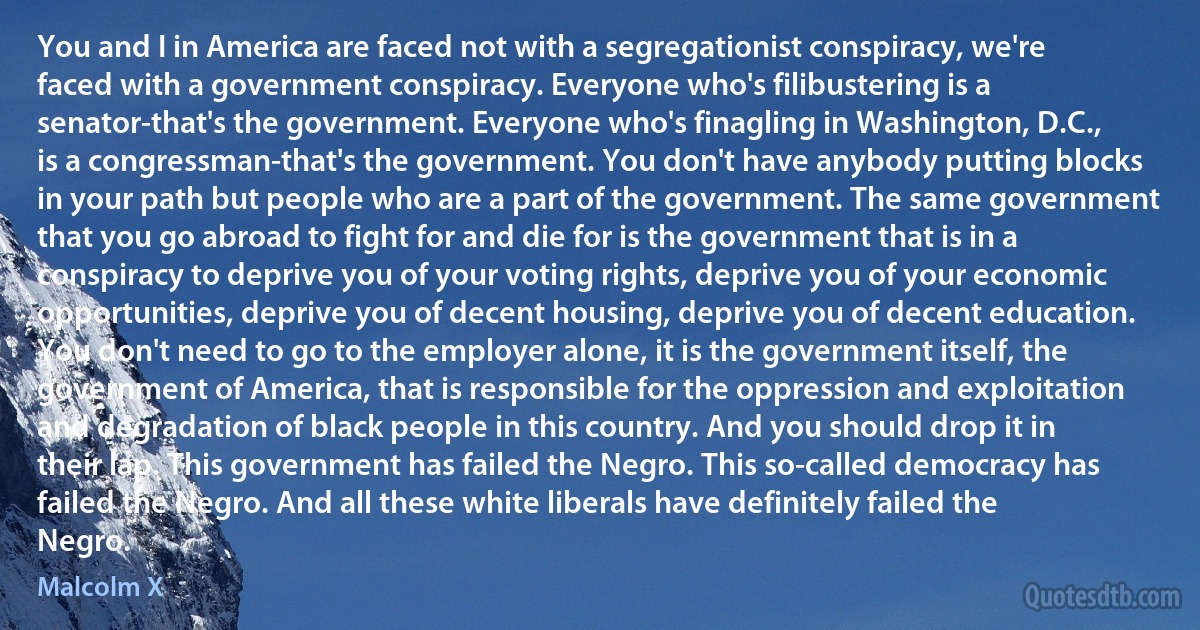 You and I in America are faced not with a segregationist conspiracy, we're faced with a government conspiracy. Everyone who's filibustering is a senator-that's the government. Everyone who's finagling in Washington, D.C., is a congressman-that's the government. You don't have anybody putting blocks in your path but people who are a part of the government. The same government that you go abroad to fight for and die for is the government that is in a conspiracy to deprive you of your voting rights, deprive you of your economic opportunities, deprive you of decent housing, deprive you of decent education. You don't need to go to the employer alone, it is the government itself, the government of America, that is responsible for the oppression and exploitation and degradation of black people in this country. And you should drop it in their lap. This government has failed the Negro. This so-called democracy has failed the Negro. And all these white liberals have definitely failed the Negro. (Malcolm X)