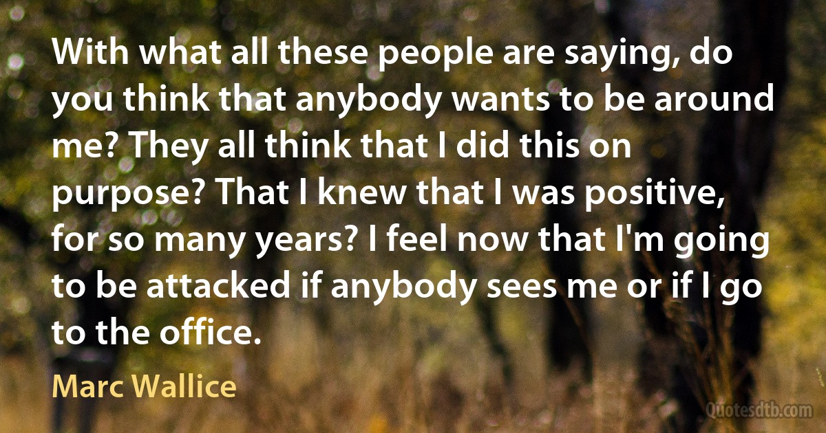 With what all these people are saying, do you think that anybody wants to be around me? They all think that I did this on purpose? That I knew that I was positive, for so many years? I feel now that I'm going to be attacked if anybody sees me or if I go to the office. (Marc Wallice)