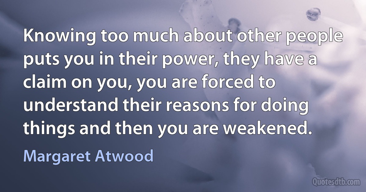 Knowing too much about other people puts you in their power, they have a claim on you, you are forced to understand their reasons for doing things and then you are weakened. (Margaret Atwood)