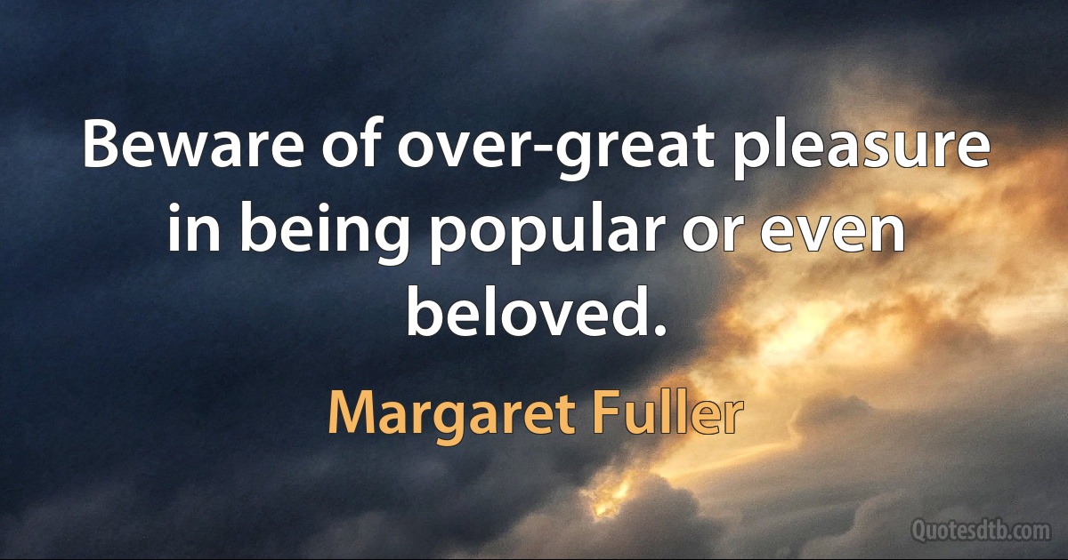 Beware of over-great pleasure in being popular or even beloved. (Margaret Fuller)