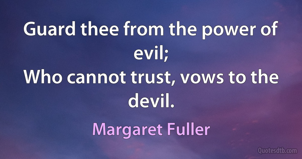 Guard thee from the power of evil;
Who cannot trust, vows to the devil. (Margaret Fuller)