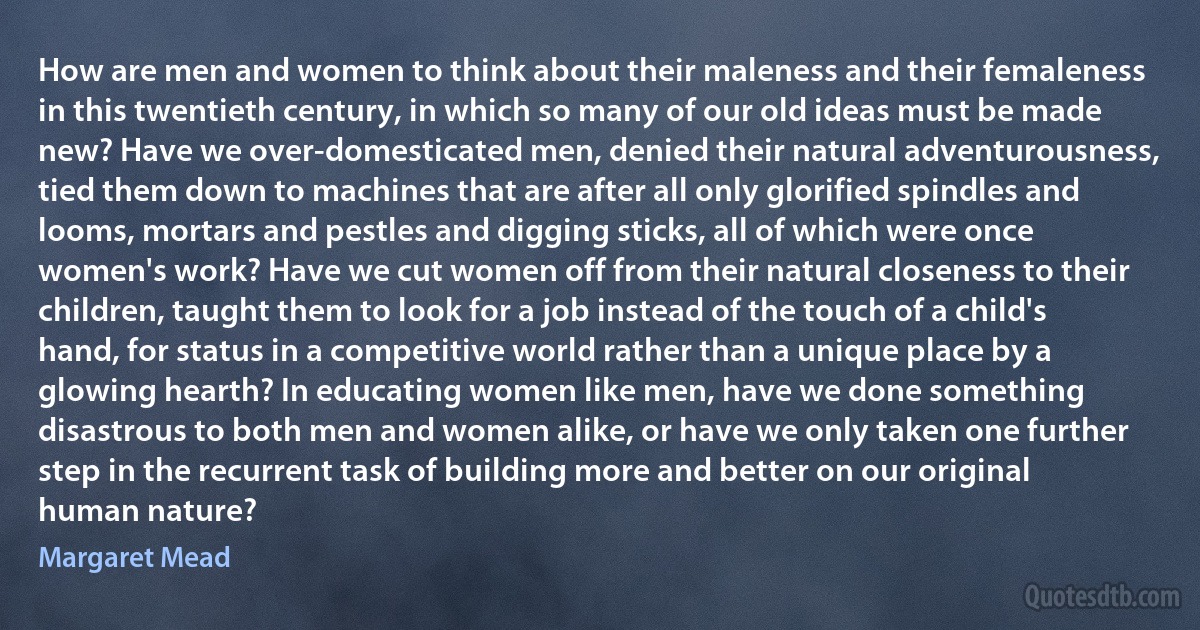 How are men and women to think about their maleness and their femaleness in this twentieth century, in which so many of our old ideas must be made new? Have we over-domesticated men, denied their natural adventurousness, tied them down to machines that are after all only glorified spindles and looms, mortars and pestles and digging sticks, all of which were once women's work? Have we cut women off from their natural closeness to their children, taught them to look for a job instead of the touch of a child's hand, for status in a competitive world rather than a unique place by a glowing hearth? In educating women like men, have we done something disastrous to both men and women alike, or have we only taken one further step in the recurrent task of building more and better on our original human nature? (Margaret Mead)