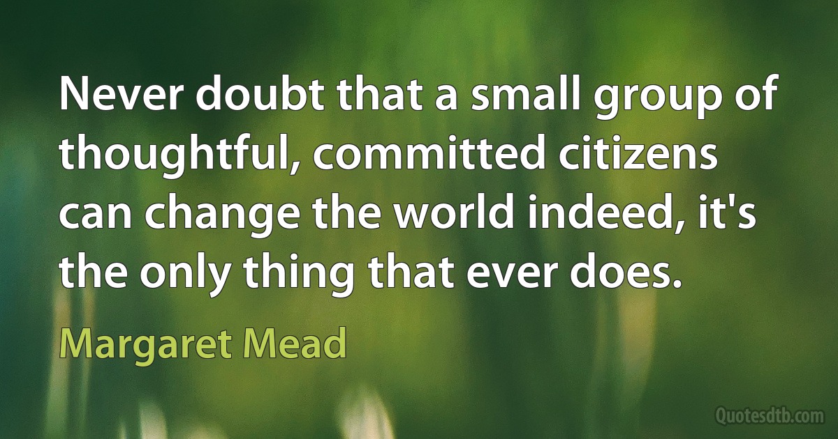 Never doubt that a small group of thoughtful, committed citizens can change the world indeed, it's the only thing that ever does. (Margaret Mead)