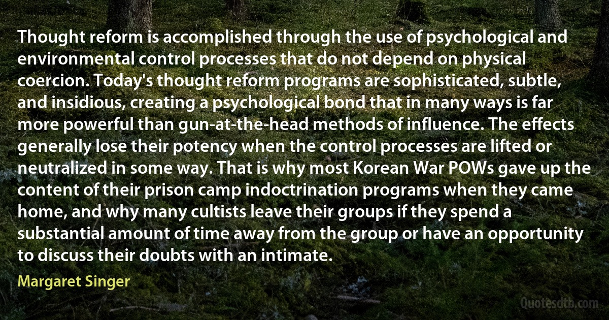 Thought reform is accomplished through the use of psychological and environmental control processes that do not depend on physical coercion. Today's thought reform programs are sophisticated, subtle, and insidious, creating a psychological bond that in many ways is far more powerful than gun-at-the-head methods of influence. The effects generally lose their potency when the control processes are lifted or neutralized in some way. That is why most Korean War POWs gave up the content of their prison camp indoctrination programs when they came home, and why many cultists leave their groups if they spend a substantial amount of time away from the group or have an opportunity to discuss their doubts with an intimate. (Margaret Singer)