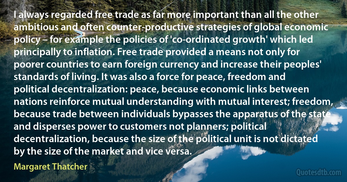 I always regarded free trade as far more important than all the other ambitious and often counter-productive strategies of global economic policy – for example the policies of 'co-ordinated growth' which led principally to inflation. Free trade provided a means not only for poorer countries to earn foreign currency and increase their peoples' standards of living. It was also a force for peace, freedom and political decentralization: peace, because economic links between nations reinforce mutual understanding with mutual interest; freedom, because trade between individuals bypasses the apparatus of the state and disperses power to customers not planners; political decentralization, because the size of the political unit is not dictated by the size of the market and vice versa. (Margaret Thatcher)