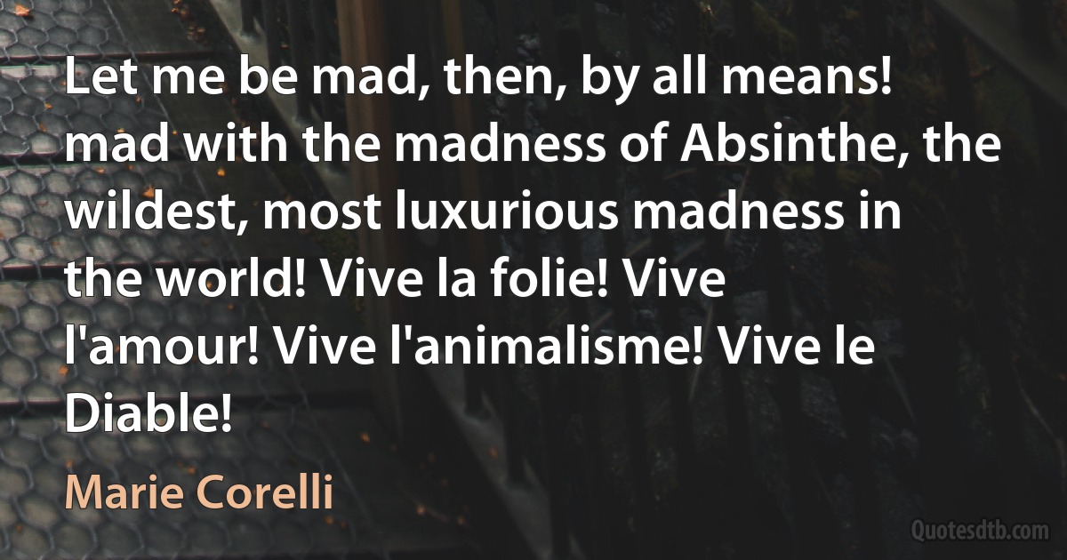 Let me be mad, then, by all means! mad with the madness of Absinthe, the wildest, most luxurious madness in the world! Vive la folie! Vive l'amour! Vive l'animalisme! Vive le Diable! (Marie Corelli)