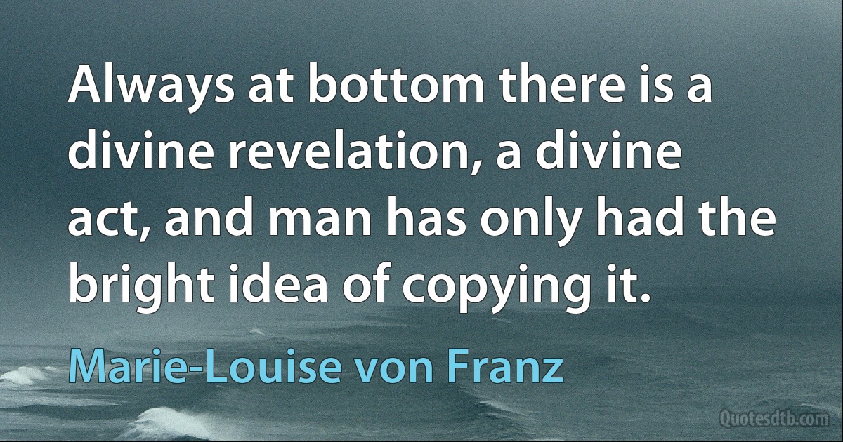 Always at bottom there is a divine revelation, a divine act, and man has only had the bright idea of copying it. (Marie-Louise von Franz)