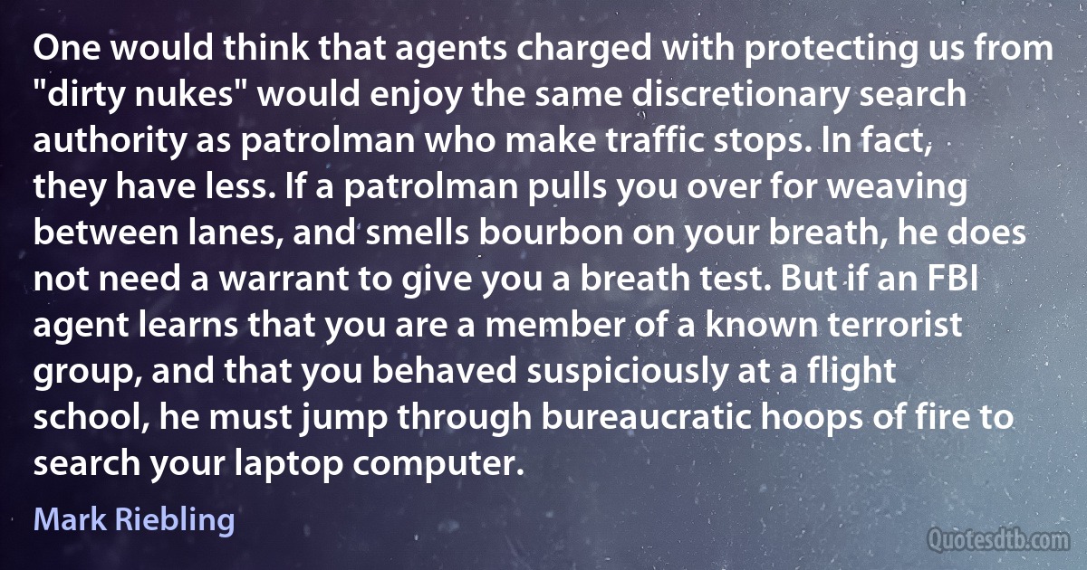 One would think that agents charged with protecting us from "dirty nukes" would enjoy the same discretionary search authority as patrolman who make traffic stops. In fact, they have less. If a patrolman pulls you over for weaving between lanes, and smells bourbon on your breath, he does not need a warrant to give you a breath test. But if an FBI agent learns that you are a member of a known terrorist group, and that you behaved suspiciously at a flight school, he must jump through bureaucratic hoops of fire to search your laptop computer. (Mark Riebling)