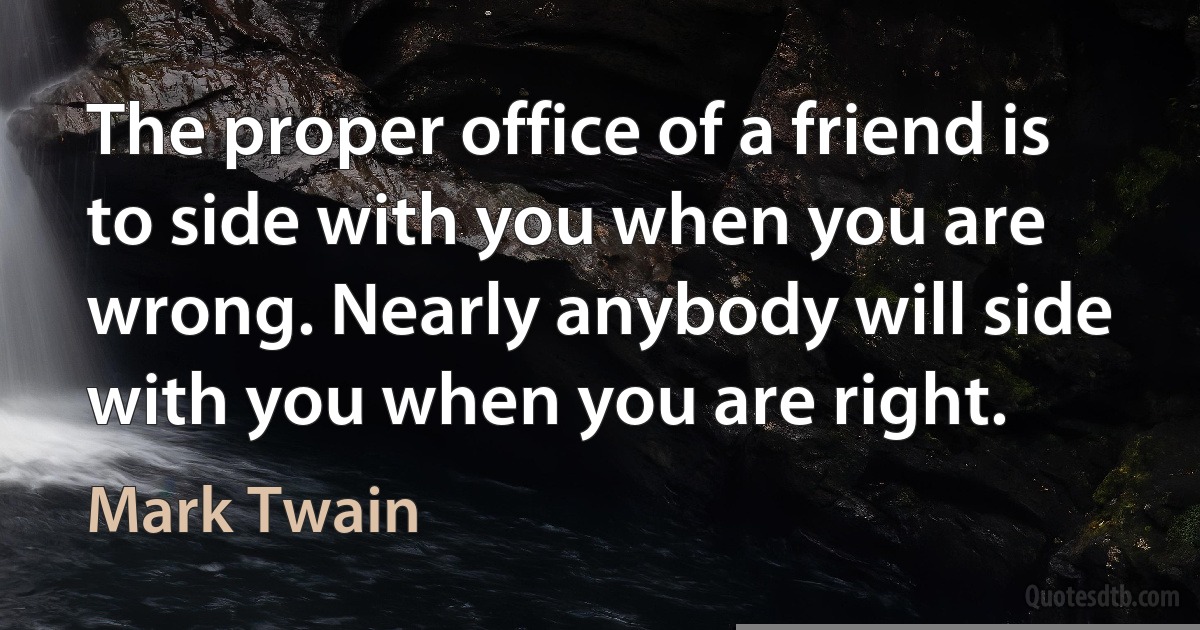 The proper office of a friend is to side with you when you are wrong. Nearly anybody will side with you when you are right. (Mark Twain)