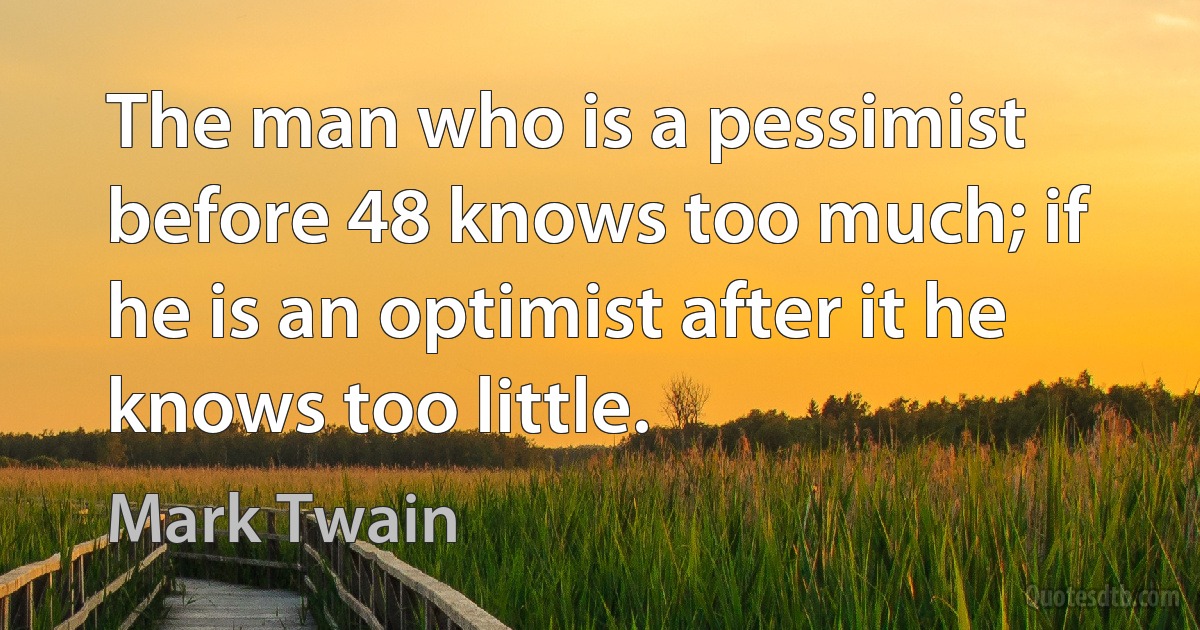 The man who is a pessimist before 48 knows too much; if he is an optimist after it he knows too little. (Mark Twain)