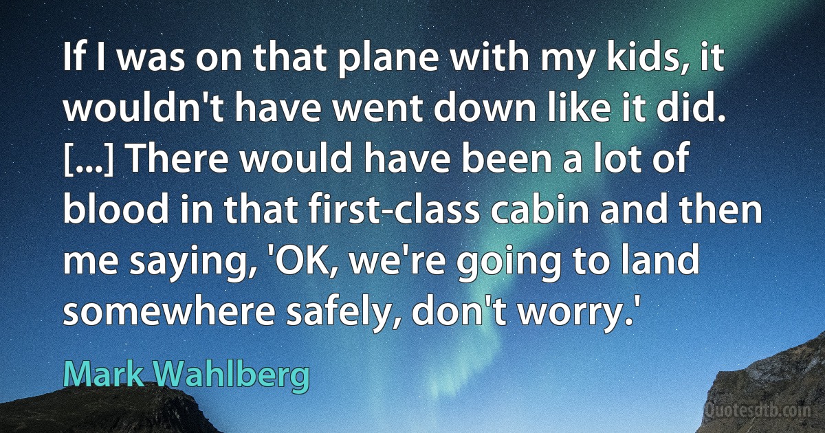 If I was on that plane with my kids, it wouldn't have went down like it did. [...] There would have been a lot of blood in that first-class cabin and then me saying, 'OK, we're going to land somewhere safely, don't worry.' (Mark Wahlberg)