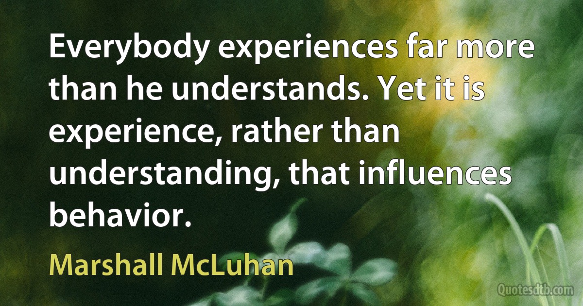 Everybody experiences far more than he understands. Yet it is experience, rather than understanding, that influences behavior. (Marshall McLuhan)