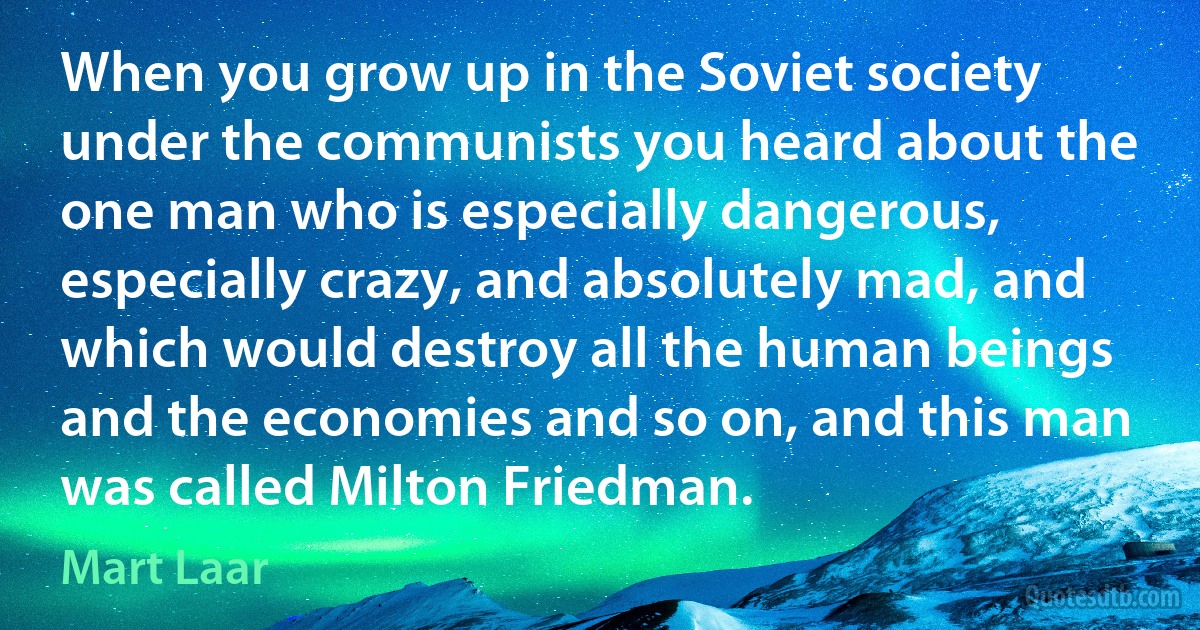 When you grow up in the Soviet society under the communists you heard about the one man who is especially dangerous, especially crazy, and absolutely mad, and which would destroy all the human beings and the economies and so on, and this man was called Milton Friedman. (Mart Laar)