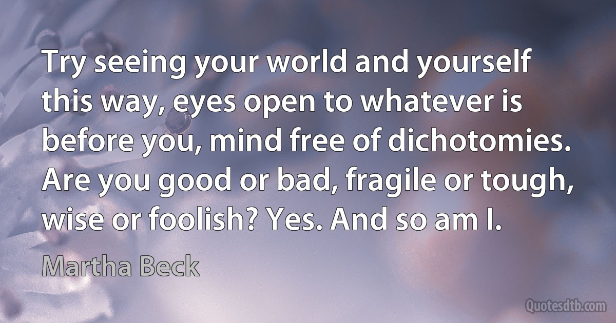 Try seeing your world and yourself this way, eyes open to whatever is before you, mind free of dichotomies. Are you good or bad, fragile or tough, wise or foolish? Yes. And so am I. (Martha Beck)