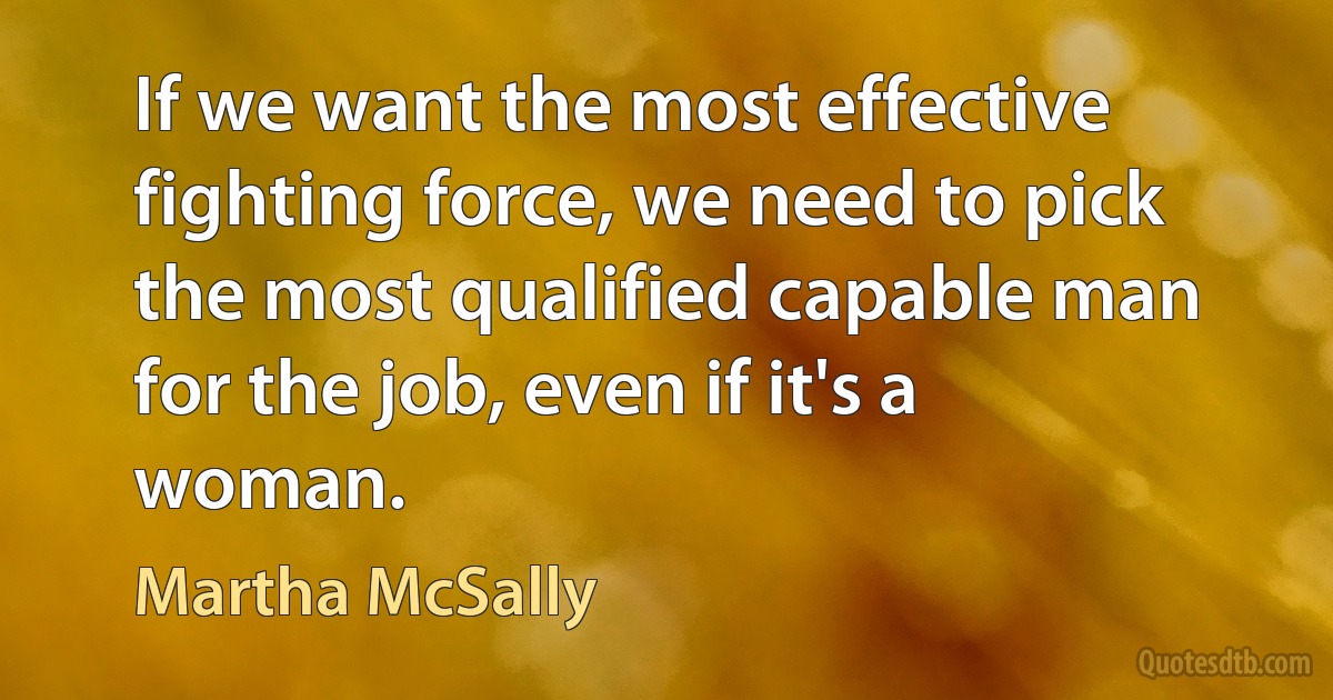 If we want the most effective fighting force, we need to pick the most qualified capable man for the job, even if it's a woman. (Martha McSally)