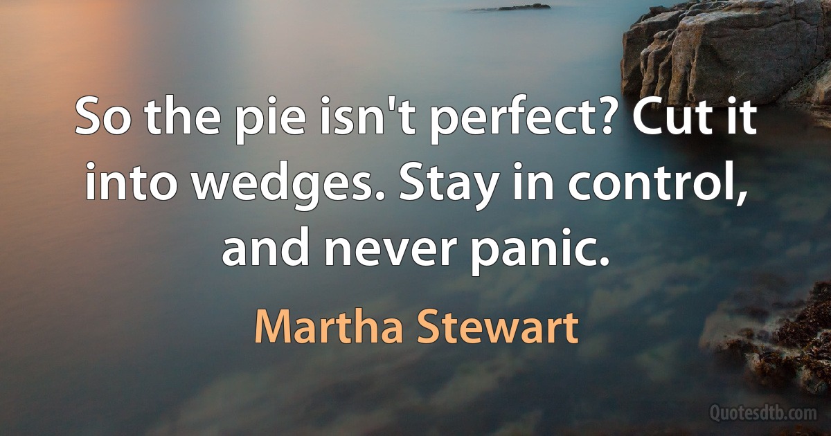 So the pie isn't perfect? Cut it into wedges. Stay in control, and never panic. (Martha Stewart)