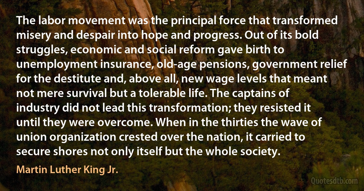 The labor movement was the principal force that transformed misery and despair into hope and progress. Out of its bold struggles, economic and social reform gave birth to unemployment insurance, old-age pensions, government relief for the destitute and, above all, new wage levels that meant not mere survival but a tolerable life. The captains of industry did not lead this transformation; they resisted it until they were overcome. When in the thirties the wave of union organization crested over the nation, it carried to secure shores not only itself but the whole society. (Martin Luther King Jr.)