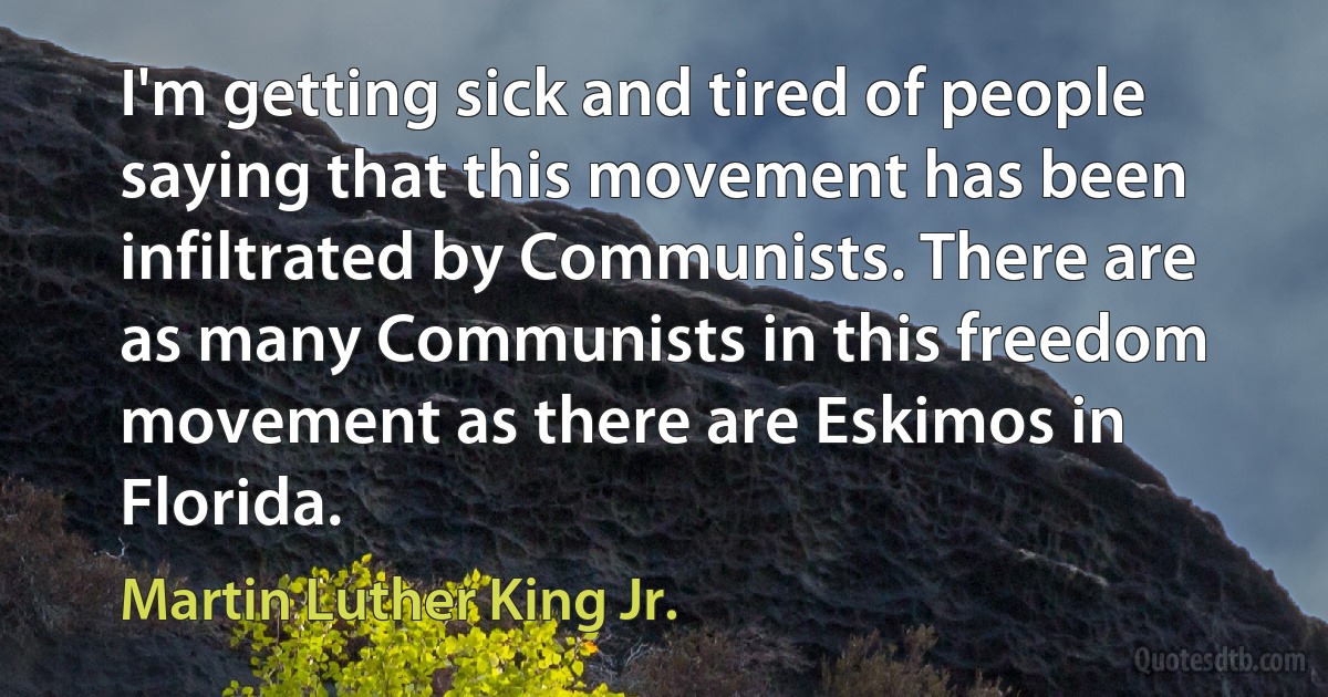 I'm getting sick and tired of people saying that this movement has been infiltrated by Communists. There are as many Communists in this freedom movement as there are Eskimos in Florida. (Martin Luther King Jr.)