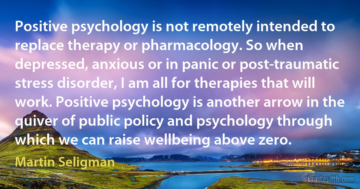 Positive psychology is not remotely intended to replace therapy or pharmacology. So when depressed, anxious or in panic or post-traumatic stress disorder, I am all for therapies that will work. Positive psychology is another arrow in the quiver of public policy and psychology through which we can raise wellbeing above zero. (Martin Seligman)