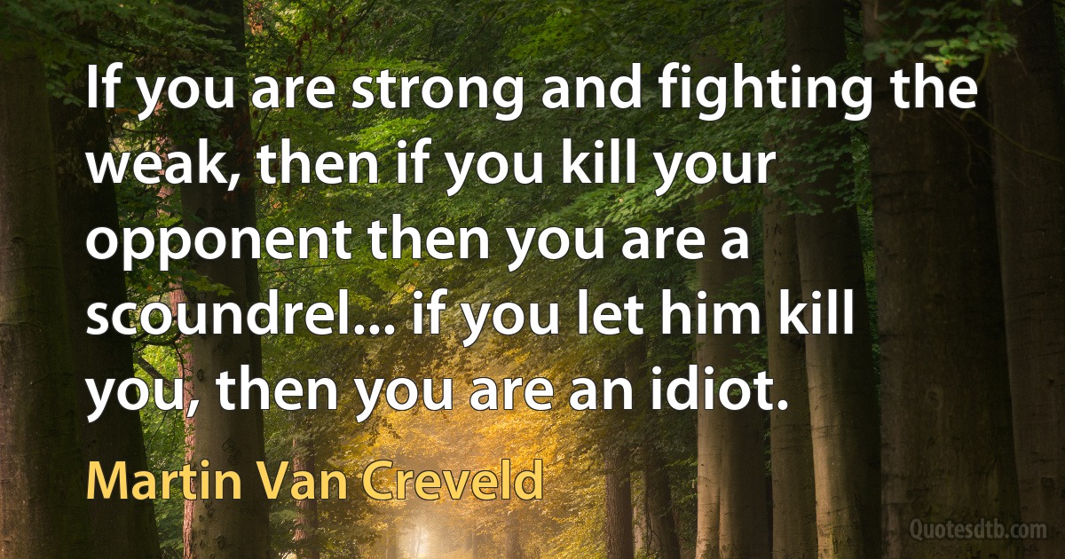 If you are strong and fighting the weak, then if you kill your opponent then you are a scoundrel... if you let him kill you, then you are an idiot. (Martin Van Creveld)