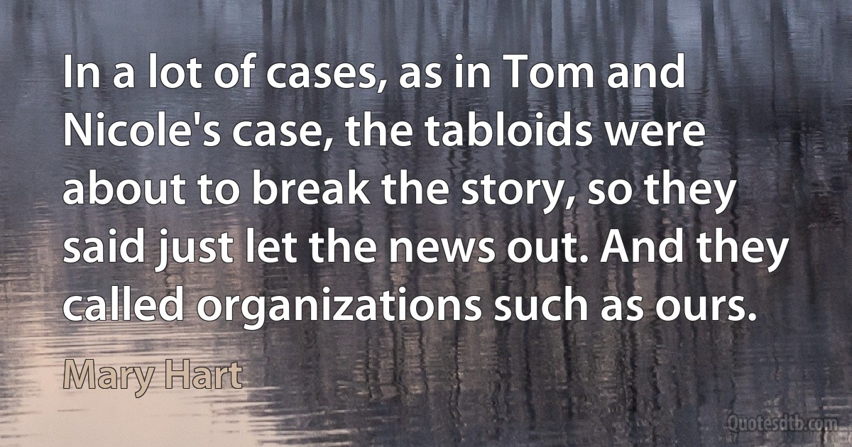 In a lot of cases, as in Tom and Nicole's case, the tabloids were about to break the story, so they said just let the news out. And they called organizations such as ours. (Mary Hart)