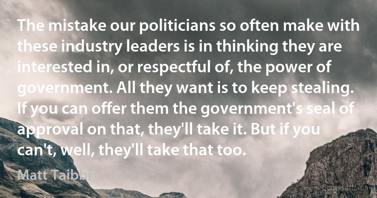 The mistake our politicians so often make with these industry leaders is in thinking they are interested in, or respectful of, the power of government. All they want is to keep stealing. If you can offer them the government's seal of approval on that, they'll take it. But if you can't, well, they'll take that too. (Matt Taibbi)