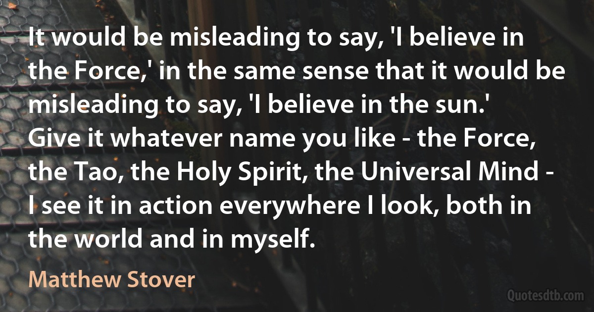 It would be misleading to say, 'I believe in the Force,' in the same sense that it would be misleading to say, 'I believe in the sun.' Give it whatever name you like - the Force, the Tao, the Holy Spirit, the Universal Mind - I see it in action everywhere I look, both in the world and in myself. (Matthew Stover)