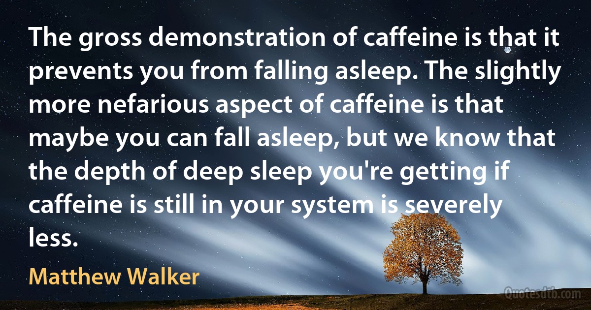 The gross demonstration of caffeine is that it prevents you from falling asleep. The slightly more nefarious aspect of caffeine is that maybe you can fall asleep, but we know that the depth of deep sleep you're getting if caffeine is still in your system is severely less. (Matthew Walker)