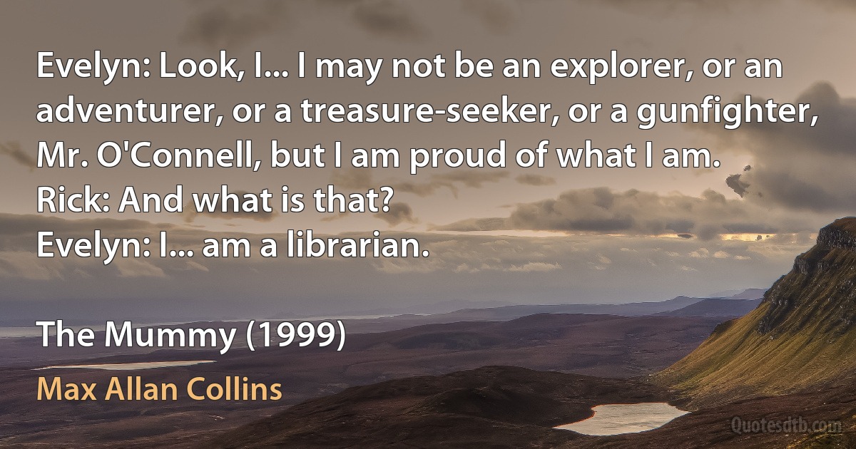 Evelyn: Look, I... I may not be an explorer, or an adventurer, or a treasure-seeker, or a gunfighter, Mr. O'Connell, but I am proud of what I am.
Rick: And what is that?
Evelyn: I... am a librarian.

The Mummy (1999) (Max Allan Collins)