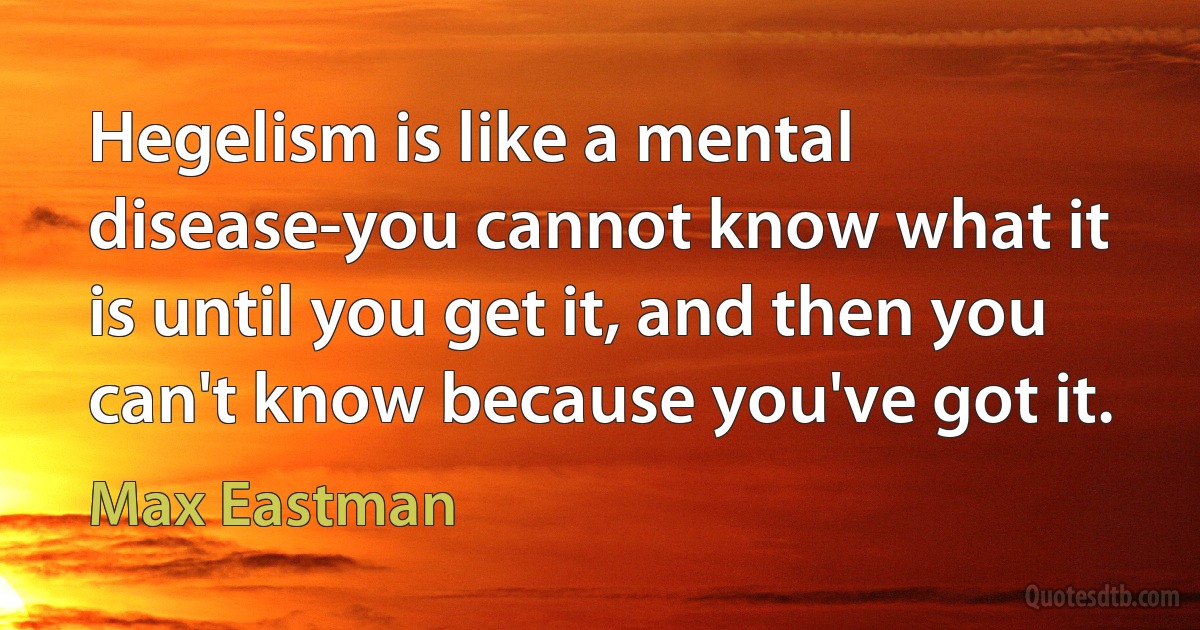 Hegelism is like a mental disease-you cannot know what it is until you get it, and then you can't know because you've got it. (Max Eastman)