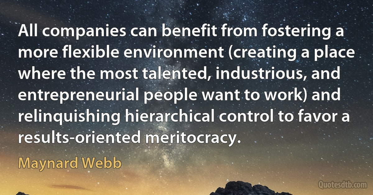 All companies can benefit from fostering a more flexible environment (creating a place where the most talented, industrious, and entrepreneurial people want to work) and relinquishing hierarchical control to favor a results-oriented meritocracy. (Maynard Webb)