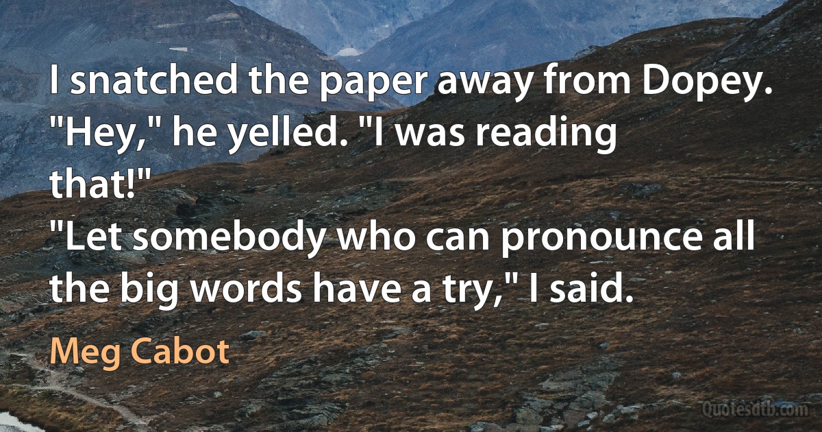 I snatched the paper away from Dopey.
"Hey," he yelled. "I was reading that!"
"Let somebody who can pronounce all the big words have a try," I said. (Meg Cabot)