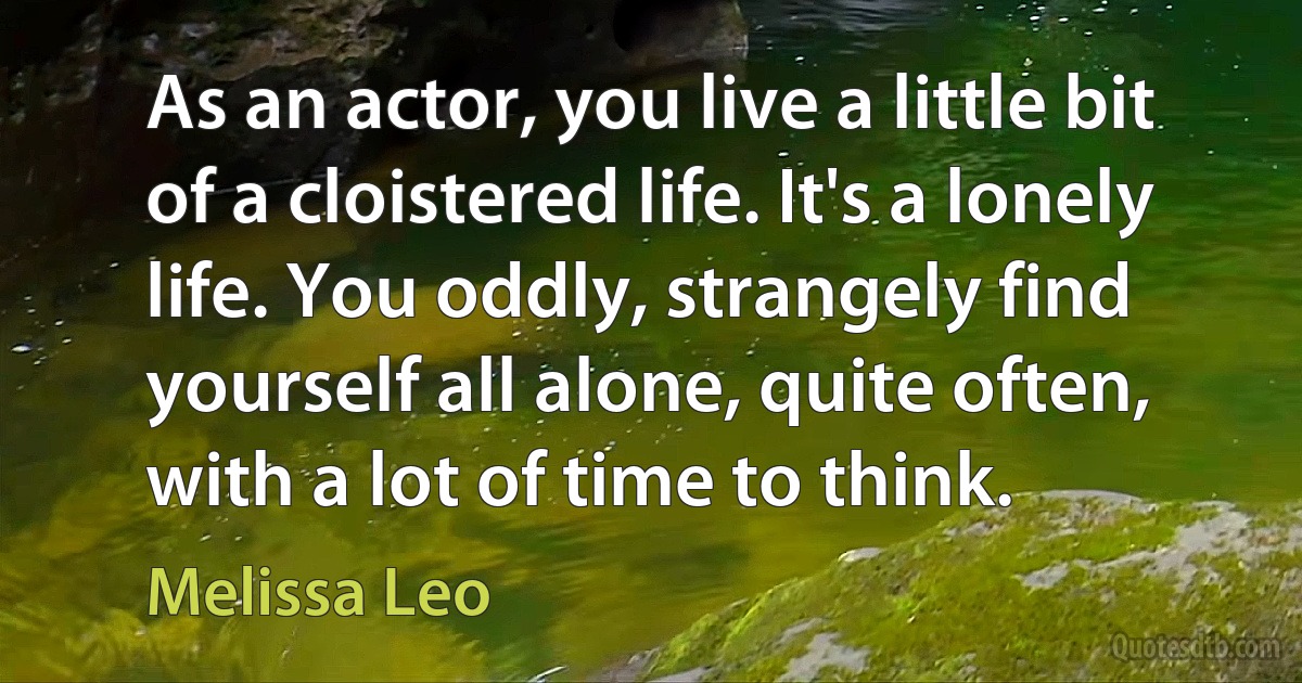 As an actor, you live a little bit of a cloistered life. It's a lonely life. You oddly, strangely find yourself all alone, quite often, with a lot of time to think. (Melissa Leo)