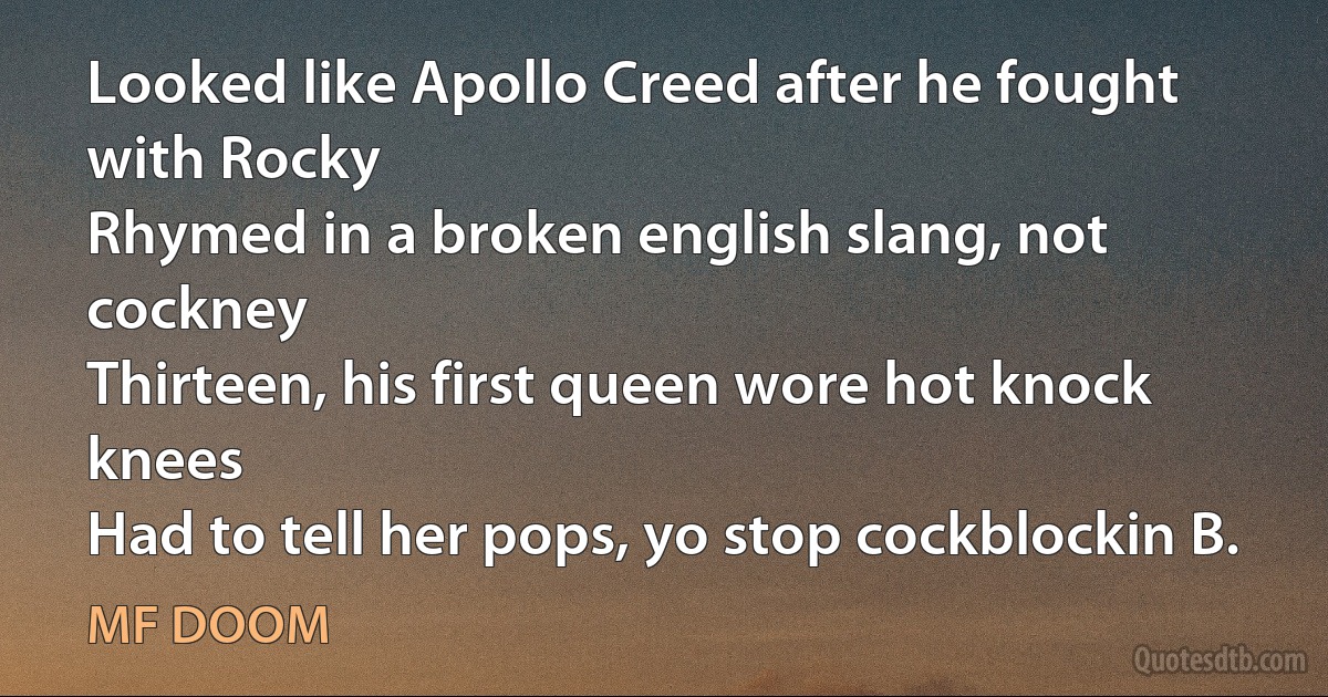 Looked like Apollo Creed after he fought with Rocky
Rhymed in a broken english slang, not cockney
Thirteen, his first queen wore hot knock knees
Had to tell her pops, yo stop cockblockin B. (MF DOOM)