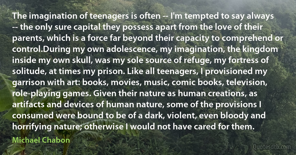 The imagination of teenagers is often -- I'm tempted to say always -- the only sure capital they possess apart from the love of their parents, which is a force far beyond their capacity to comprehend or control.During my own adolescence, my imagination, the kingdom inside my own skull, was my sole source of refuge, my fortress of solitude, at times my prison. Like all teenagers, I provisioned my garrison with art: books, movies, music, comic books, television, role-playing games. Given their nature as human creations, as artifacts and devices of human nature, some of the provisions I consumed were bound to be of a dark, violent, even bloody and horrifying nature; otherwise I would not have cared for them. (Michael Chabon)