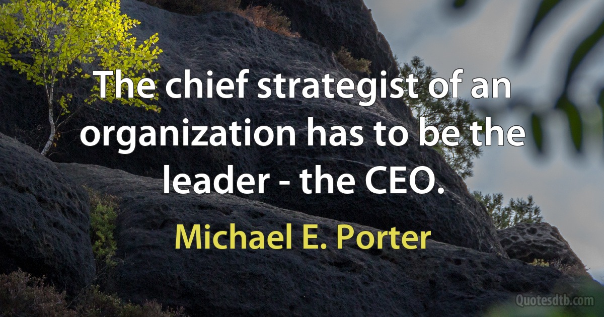 The chief strategist of an organization has to be the leader - the CEO. (Michael E. Porter)