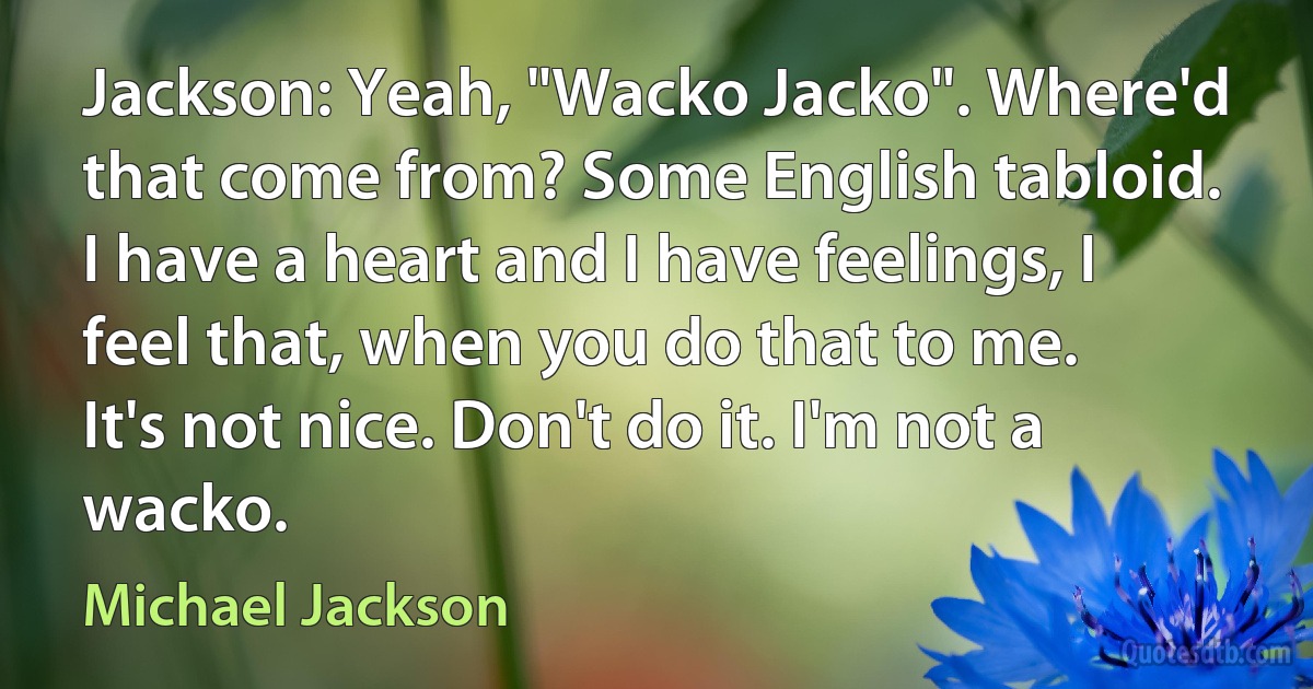 Jackson: Yeah, "Wacko Jacko". Where'd that come from? Some English tabloid. I have a heart and I have feelings, I feel that, when you do that to me. It's not nice. Don't do it. I'm not a wacko. (Michael Jackson)