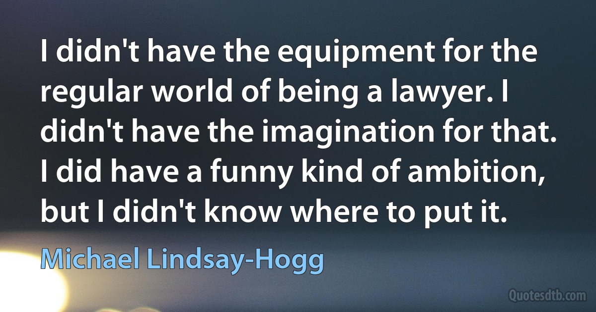 I didn't have the equipment for the regular world of being a lawyer. I didn't have the imagination for that. I did have a funny kind of ambition, but I didn't know where to put it. (Michael Lindsay-Hogg)